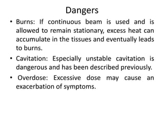 Dangers
• Burns: If continuous beam is used and is
allowed to remain stationary, excess heat can
accumulate in the tissues and eventually leads
to burns.
• Cavitation: Especially unstable cavitation is
dangerous and has been described previously.
• Overdose: Excessive dose may cause an
exacerbation of symptoms.
 