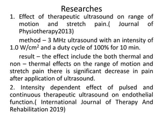 Researches
1. Effect of therapeutic ultrasound on range of
motion and stretch pain.( Journal of
Physiotherapy2013)
method – 3 MHz ultrasound with an intensity of
1.0 W/cm2 and a duty cycle of 100% for 10 min.
result – the effect include the both thermal and
non – thermal effects on the range of motion and
stretch pain there is significant decrease in pain
after application of ultrasound.
2. Intensity dependent effect of pulsed and
continuous therapeutic ultrasound on endothelial
function.( International Journal of Therapy And
Rehabilitation 2019)
 