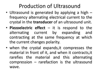 Production of Ultrasound
• Ultrasound is generated by applying a high –
frequency alternating electrical current to the
crystal in the transducer of an ultrasound unit.
• Piezoelectric effect – it is respond to the
alternating current by expanding and
contracting at the same frequency at which
the current changes polarity.
• when the crystal expands,it compresses the
material in front of it, and when it contracts,it
rarefies the material and this alternating
compression – rarefaction is the ultrasound
wave.
 