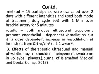 Contd.
method – 15 participants were evaluated over 2
days with different intensities and used both mode
of treatment, duty cycle 20% with 1 Mhz over
brachial artery for 5 minutes.
results – both modes ultrasound waveforms
promote endothelial – dependent vasodilation but
it is dose dependent increase in vasodilation at
intensities from 0.4 w/cm2 to 1.2 w/cm2.
3. Effects of therapeutic ultrasound and manual
physiotherapy in shoulder impingement syndrome
in volleyball players.(Journal of Islamabad Medical
and Dental College 2017)
 