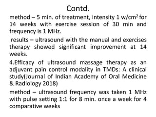 Contd.
method – 5 min. of treatment, intensity 1 w/cm2 for
14 weeks with exercise session of 30 min and
frequency is 1 MHz.
results – ultrasound with the manual and exercises
therapy showed significant improvement at 14
weeks.
4.Efficacy of ultrasound massage therapy as an
adjuvant pain control modality in TMDs: A clinical
study(Journal of Indian Academy of Oral Medicine
& Radiology 2018)
method – ultrasound frequency was taken 1 MHz
with pulse setting 1:1 for 8 min. once a week for 4
comparative weeks
 