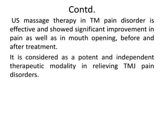 Contd.
US massage therapy in TM pain disorder is
effective and showed significant improvement in
pain as well as in mouth opening, before and
after treatment.
It is considered as a potent and independent
therapeutic modality in relieving TMJ pain
disorders.
 