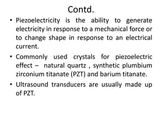 Contd.
• Piezoelectricity is the ability to generate
electricity in response to a mechanical force or
to change shape in response to an electrical
current.
• Commonly used crystals for piezoelectric
effect – natural quartz , synthetic plumbium
zirconium titanate (PZT) and barium titanate.
• Ultrasound transducers are usually made up
of PZT.
 
