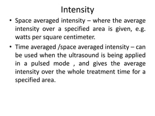Intensity
• Space averaged intensity – where the average
intensity over a specified area is given, e.g.
watts per square centimeter.
• Time averaged /space averaged intensity – can
be used when the ultrasound is being applied
in a pulsed mode , and gives the average
intensity over the whole treatment time for a
specified area.
 