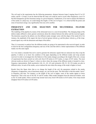The coil used in the experiments has the following parameters: distance between loops 𝐿 ranging from 0.3 to 0.5
inches, and 𝑁 = 3 loops. It can be observed that the same coil could be used to excite other frequencies, even if it
has been designed to get the maximum energy in a given frequency. Furthermore, if we want to analyze the behavior
of the modes in a deep way, we could change the length L of the coil. In Figure 1 it is observed that the points and
areas of maximum energy vary significantly from one coil to another.
FREQUENCY AND COIL SELECTION FOR MULTIMODAL FEATURE
EXTRACTION
The modeling of the pipeline by means of the ultrasound waves is a non-trivial problem. The changing shape of the
defects makes difficult to draw general conclusions about the relation between the defect and the received signals.
The distortion caused by the defects over the different modes strongly varies with the shape of the mode [4,5]. For
instance, the amplitude of the signal, the time of arrival (group velocity 𝑐B) and the phase velocity 𝑐' of the wrap-
around signal vary with the dimension and shape of the defect.
Thus, it is necessary to analyze how the different modes are going to be represented in the received signal, in order
to look for the best configuration (frequency and size of the coil) that allows a better representation of the different
modes over the same signal.
As it was stated, a meander-line-coil is used to generate the ultrasonic signals that are analyzed once they wrap the
pipeline. It allows us to know the condition of the pipes depending on the different modes and wrap arounds
received. In order to investigate how the behavior of the modes changes according to the length of the coil, a sweep
of experiments has been carried out with coils from 0.30 inches to 0.55 inches, in steps of 0.01 inches. The most
relevant results are shown in Figure 2, where we show where the energy of the different modes is located in a time-
frequency representation. Both asymmetric (A0, A1, A2, A3) and symmetric (S0, S1, S2, S3) modes are plot in
different colors. In each of the modes, curves indicate the area where the energy of the mode is higher or lower.
Results from this figure show that as we change the length of the coil, the parameters related to the modes
(frequency of appearance, area of maximum energy, etc.) are not the same. The final effect is that the modes “move”
in frequency and time. For instance, as the length of the coil in higher, some of the modes appear at lower
frequencies. That is the case of A0, S0, A1 and S1 modes. Other modes disappear from the observed window, such
as the A2 mode (pink), whose second wrap around went away from 0.40 inches to 0.45 inches. First wrap around
disappear from 0.45 inches to 0.50 inches.
 