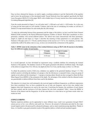 Once we have obtained the features, we need to apply a nonlinear predictor to get the final profile of the pipeline
and to know the performance of the developed model. Neural Networks have been applied, specifically the Multi
Layer Perceptron (MLP) [7]. In this paper MLPs with a hidden layer of twenty neurons have been trained using the
Levenberg-Marquardt algorithm [8].
From the results presented in Figure 2, we will select and 𝑓 = 450 and a coil with 𝐿 = 0.52 inches. So, in the case
of using just the main mode we will consider 5 features, and in the case of considering two modes we will have 9
features (4 wrap-around features for each mode plus the echo energy).
To study the relationship between these parameters and the shape of the defects, we have used the Finite Element
Method (FEM) included in the Partial Differential Equations Toolbox of Matlab. With these simulations we have
generated a database with several different defects. The defects have been characterized with three parameters:
length (𝑙), depth (𝑑) and slope (𝑠). Figure 3 describes the meaning of these parameters in a real pipeline. The
thickness of the pipe used is ℎ = 7.8 mm, and the distance to the receiver is 𝐷 = 0.7 m. For simplicity, we have not
modeled the width of the defect, that is to say, we have not considered the 𝑦 dimension of the pipeline.
Table 1: RMSE (mm) in the estimation of the residual thickness using an MLP with 20 neurons in the hidden
layer for different number of used modes.
S1 mode
5 features
S1 and A1 modes
9 features
RMSE (mm) 10.50 mm 9.72 mm
In a second approach, we have developed an experiment using a synthetic database for estimating the residual
thickness of the pipeline. The database consists of 384 signals generated with defects of different shape. The length
of the defect (𝑙) ranged from 10 to 100 mm, the depth (𝑑) from 0 to 9 mm, and the slope (𝑠) from 1 to 100 mm.
To obtain the prediction results, 𝑘-fold cross validation was applied in the generated database, being 𝑘 = 5. This
method consists in dividing the database in 𝑘 groups so that the full process is repeated 𝑘 times, using one group of
signals as test subset and the remaining 𝑘 − 1 groups as training subset. Results are then averaged to obtain the Root
Mean Square Error (RMSE) of the estimation of the depth. The advantage of this method is that the obtained results
are generalizable to defects different from those used in the database.
The objective is to know how well estimated is the received signal at different frequencies, so different experiments
have been considered. First, we have considered the use of only one frequency, and we have also studied what
happens when both frequencies are used at the same time. Concerning the features, the usefulness of each feature
has been studied, and the inclusion of all three features has also been considered. Table 1 shows the RMSE in
function of the features and the frequencies. In all the cases above it is clear that as we get better results when two
modes are used.
CONCLUSIONS
Pipeline inspection problem can be approached in many different ways. Lamb wave generation through EMAT
sensors proves to be a very effective and useful one. However, the amount of information provided by the wrap-
around signals needs to be processed by advanced techniques, such as smart sound processing algorithms. Thanks to
them, it is feasible to get good estimation results of the pipeline defects, in both real and simulated signals.
 