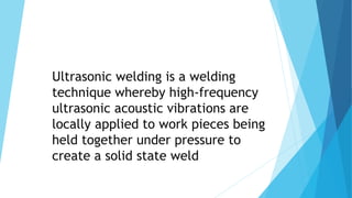 Ultrasonic welding is a welding
technique whereby high-frequency
ultrasonic acoustic vibrations are
locally applied to work pieces being
held together under pressure to
create a solid state weld
 