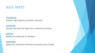 MAIN PARTS
TRANSDUCER
Produces high frequency ultrasonic vibrations.
CONVERTOR
Converts the electrical signal into a mechanical vibration
BOOSTER
Modifies the amplitude of vibrations
SONOTRODE
Applies the mechanical vibrations to the parts to be welded
 