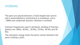 WORKING
The parts are placed between a fixed shaped nest (anvil)
and a sonotrode(horn) connected to a transducer, and a
~20KHz low-amplitude acoustic vibration is emitted.
Common frequencies used in ultrasonic welding of thermos
plastics are 15Khz, 20 Khz , 30 Khz, 35 Khz, 40 Khz and 70
Khz.
The ultrasonic energy melts the point contact between the
parts creating a joint.
 