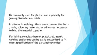 Its commonly used for plastics and especially for
joining dissimilar materials
In ultrasonic welding , there are no connective bolts
, nails, soldering materials, or adhesives necessary
to bind the material together
For joining complex thermos plastics ultrasonic
welding equipment can be easily customized to fit
exact specification of the parts being welded
 