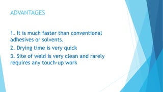 ADVANTAGES
1. It is much faster than conventional
adhesives or solvents.
2. Drying time is very quick
3. Site of weld is very clean and rarely
requires any touch-up work
 