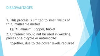 DISADVANTAGES
1. This process is limited to small welds of
thin, malleable metals
Eg: Aluminium, Copper, Nickel..
2. Ultrasonic would not be used in welding,
pieces of a bicycle or automobile
together, due to the power levels required
 