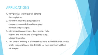 APPLICATIONS
1. Very popular technique for bonding
thermoplastics
2. Industries including electrical and
computer, automobile and aerospace,
medical and packaging
3. microcircuit connections, sheet metal, foils,
ribbons and meshes are often joined using
ultrasonic welding
4. This type of welding is often used to build assemblies that are too
small, too complex, or too delicate for more common welding
techniques.
 