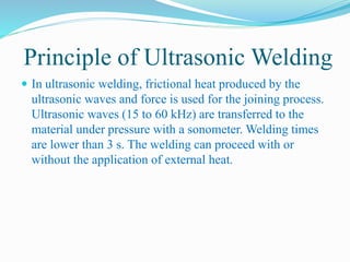 Principle of Ultrasonic Welding
 In ultrasonic welding, frictional heat produced by the
ultrasonic waves and force is used for the joining process.
Ultrasonic waves (15 to 60 kHz) are transferred to the
material under pressure with a sonometer. Welding times
are lower than 3 s. The welding can proceed with or
without the application of external heat.
 
