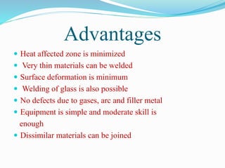 Advantages
 Heat affected zone is minimized
 Very thin materials can be welded
 Surface deformation is minimum
 Welding of glass is also possible
 No defects due to gases, arc and filler metal
 Equipment is simple and moderate skill is
enough
 Dissimilar materials can be joined
 