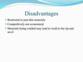Disadvantages
 Restricted to join thin materials
 Competitively not economical
 Materials being welded may tend to weld to the tip and
anvil
 
