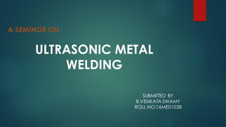 A SEMINOR ON
ULTRASONIC METAL
WELDING
SUBMITTED BY
B.VENKATA SWAMY
ROLL NO:16ME01038
 