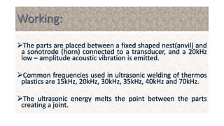 The parts are placed between a fixed shaped nest(anvil) and
a sonotrode (horn) connected to a transducer, and a 20kHz
low – amplitude acoustic vibration is emitted.
Common frequencies used in ultrasonic welding of thermos
plastics are 15kHz, 20kHz, 30kHz, 35kHz, 40kHz and 70kHz.
The ultrasonic energy melts the point between the parts
creating a joint.
 