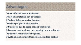 Heat affected zone is minimized.
Very thin materials can be welded.
Surface deformation is minimum.
Welding of glass is also possible.
No defects due to gases, arc and filler metal.
Pressure uses are lower, and welding time are shorter.
Dissimilar materials can be joined.
Welding can be made through some surface coating.
 