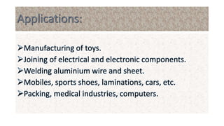 Manufacturing of toys.
Joining of electrical and electronic components.
Welding aluminium wire and sheet.
Mobiles, sports shoes, laminations, cars, etc.
Packing, medical industries, computers.
 