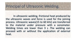 In ultrasonic welding, frictional heat produced by
the ultrasonic waves and force is used for the joining
process. Ultrasonic waves(15 to 60 kHz) are transferred
to the material under pressure with a sonometer.
Welding times are lower than 3 s .The welding can
proceed with or without the application of external
heat.
 