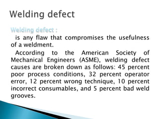 is any flaw that compromises the usefulness
of a weldment.
According to the American Society of
Mechanical Engineers (ASME), welding defect
causes are broken down as follows: 45 percent
poor process conditions, 32 percent operator
error, 12 percent wrong technique, 10 percent
incorrect consumables, and 5 percent bad weld
grooves.
 