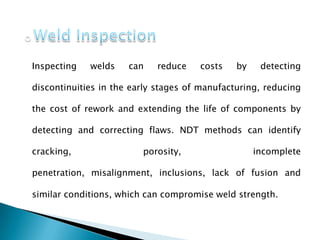 Inspecting welds can reduce costs by detecting
discontinuities in the early stages of manufacturing, reducing
the cost of rework and extending the life of components by
detecting and correcting flaws. NDT methods can identify
cracking, porosity, incomplete
penetration, misalignment, inclusions, lack of fusion and
similar conditions, which can compromise weld strength.
 