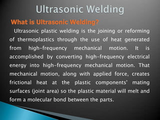 Ultrasonic plastic welding is the joining or reforming
of thermoplastics through the use of heat generated
from high-frequency mechanical motion. It is
accomplished by converting high-frequency electrical
energy into high-frequency mechanical motion. That
mechanical motion, along with applied force, creates
frictional heat at the plastic components' mating
surfaces (joint area) so the plastic material will melt and
form a molecular bond between the parts.
 