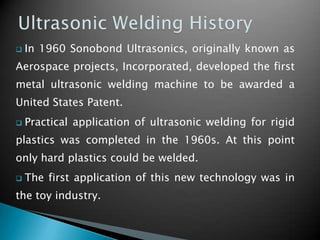  In 1960 Sonobond Ultrasonics, originally known as
Aerospace projects, Incorporated, developed the first
metal ultrasonic welding machine to be awarded a
United States Patent.
 Practical application of ultrasonic welding for rigid
plastics was completed in the 1960s. At this point
only hard plastics could be welded.
 The first application of this new technology was in
the toy industry.
 