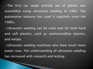  The first car made entirely out of plastic was
assembled using ultrasonic welding in 1969. The
automotive industry has used it regularly since the
1980s.
 Ultrasonic welding can be used now for both hard
and soft plastics, such as semicrystalline plastics,
and metals.
 Ultrasonic welding machines also have much more
power now. The understanding of ultrasonic welding
has increased with research and testing.
 