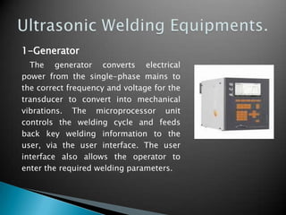 1-Generator
The generator converts electrical
power from the single-phase mains to
the correct frequency and voltage for the
transducer to convert into mechanical
vibrations. The microprocessor unit
controls the welding cycle and feeds
back key welding information to the
user, via the user interface. The user
interface also allows the operator to
enter the required welding parameters.
 