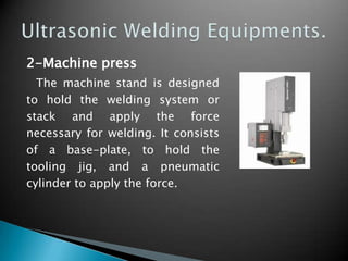 2-Machine press
The machine stand is designed
to hold the welding system or
stack and apply the force
necessary for welding. It consists
of a base-plate, to hold the
tooling jig, and a pneumatic
cylinder to apply the force.
 