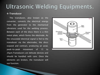 4-Transducer
The transducer, also known as the
converter, converts the electrical energy
from the generator to the mechanical
vibrations used for the welding process.
Between each of the discs there is a thin
metal plate, which forms the electrode. As
the sinusoidal electrical signal is fed to the
transducer via the electrodes, the discs
expand and contract, producing an axial,
peak-to-peak movement of 15 to
20µm.Transducers are delicate devices and
should be handled with care. Once the
elements are broken, the transducer will
not function.
 