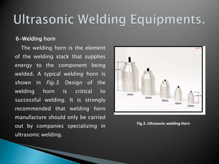 6-Welding horn
The welding horn is the element
of the welding stack that supplies
energy to the component being
welded. A typical welding horn is
shown in Fig.3. Design of the
welding horn is critical to
successful welding. It is strongly
recommended that welding horn
manufacture should only be carried
out by companies specializing in
ultrasonic welding.
Fig.3. Ultrasonic welding Horn
 