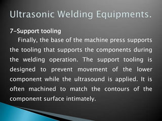7-Support tooling
Finally, the base of the machine press supports
the tooling that supports the components during
the welding operation. The support tooling is
designed to prevent movement of the lower
component while the ultrasound is applied. It is
often machined to match the contours of the
component surface intimately.
 