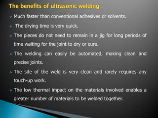  Much faster than conventional adhesives or solvents.
 The drying time is very quick.
 The pieces do not need to remain in a jig for long periods of
time waiting for the joint to dry or cure.
 The welding can easily be automated, making clean and
precise joints.
 The site of the weld is very clean and rarely requires any
touch-up work.
 The low thermal impact on the materials involved enables a
greater number of materials to be welded together.
 