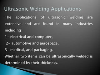 The applications of ultrasonic welding are
extensive and are found in many industries
including
1- electrical and computer,
2- automotive and aerospace,
3- medical, and packaging.
Whether two items can be ultrasonically welded is
determined by their thickness.
 