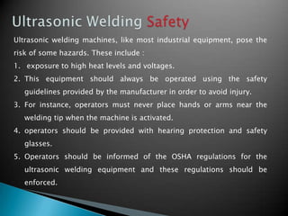 Ultrasonic welding machines, like most industrial equipment, pose the
risk of some hazards. These include :
1. exposure to high heat levels and voltages.
2. This equipment should always be operated using the safety
guidelines provided by the manufacturer in order to avoid injury.
3. For instance, operators must never place hands or arms near the
welding tip when the machine is activated.
4. operators should be provided with hearing protection and safety
glasses.
5. Operators should be informed of the OSHA regulations for the
ultrasonic welding equipment and these regulations should be
enforced.
 