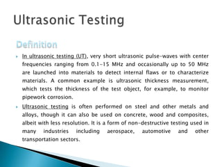  In ultrasonic testing (UT), very short ultrasonic pulse-waves with center
frequencies ranging from 0.1-15 MHz and occasionally up to 50 MHz
are launched into materials to detect internal flaws or to characterize
materials. A common example is ultrasonic thickness measurement,
which tests the thickness of the test object, for example, to monitor
pipework corrosion.
 Ultrasonic testing is often performed on steel and other metals and
alloys, though it can also be used on concrete, wood and composites,
albeit with less resolution. It is a form of non-destructive testing used in
many industries including aerospace, automotive and other
transportation sectors.
 