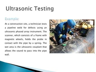 At a construction site, a technician tests
a pipeline weld for defects using an
ultrasonic phased array instrument. The
scanner, which consists of a frame with
magnetic wheels, holds the probe in
contact with the pipe by a spring. The
wet area is the ultrasonic couplant that
allows the sound to pass into the pipe
wall.
 