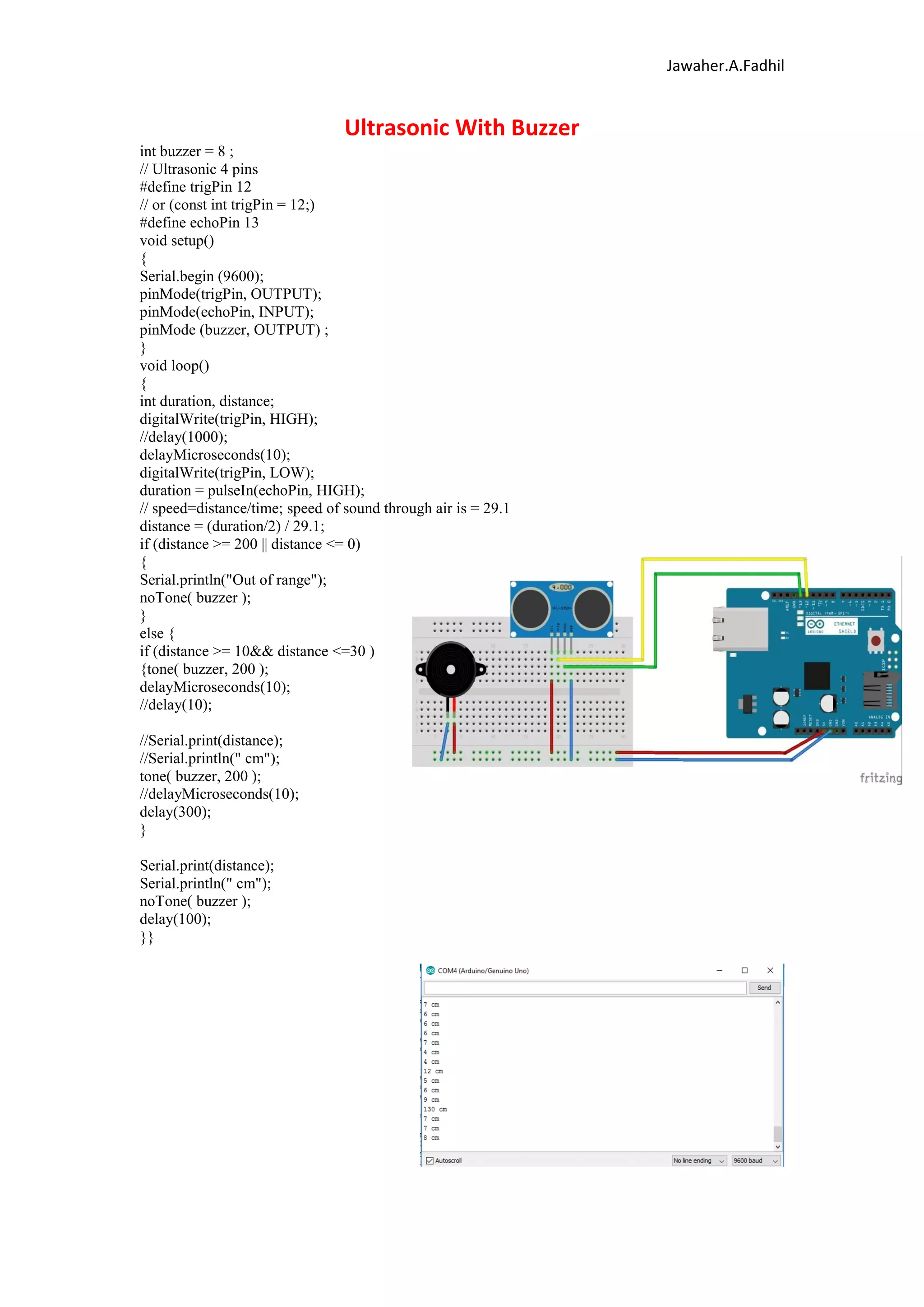 Jawaher.A.Fadhil
Ultrasonic With Buzzer
int buzzer = 8 ;
// Ultrasonic 4 pins
#define trigPin 12
// or (const int trigPin = 12;)
#define echoPin 13
void setup()
{
Serial.begin (9600);
pinMode(trigPin, OUTPUT);
pinMode(echoPin, INPUT);
pinMode (buzzer, OUTPUT) ;
}
void loop()
{
int duration, distance;
digitalWrite(trigPin, HIGH);
//delay(1000);
delayMicroseconds(10);
digitalWrite(trigPin, LOW);
duration = pulseIn(echoPin, HIGH);
// speed=distance/time; speed of sound through air is = 29.1
distance = (duration/2) / 29.1;
if (distance >= 200 || distance <= 0)
{
Serial.println("Out of range");
noTone( buzzer );
}
else {
if (distance >= 10&& distance <=30 )
{tone( buzzer, 200 );
delayMicroseconds(10);
//delay(10);
//Serial.print(distance);
//Serial.println(" cm");
tone( buzzer, 200 );
//delayMicroseconds(10);
delay(300);
}
Serial.print(distance);
Serial.println(" cm");
noTone( buzzer );
delay(100);
}}
 
