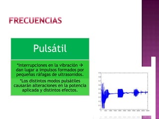 Pulsátil
*Interrupciones en la vibración 
dan lugar a impulsos formados por
pequeñas ráfagas de ultrasonidos.
*Los distintos modos pulsátiles
causarán alteraciones en la potencia
aplicada y distintos efectos.
 