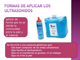 Se deberán
aplicar de
forma que no se
pierda la
continuidad
entre la piel y
el cabezal
aplicador.
Se recurrirá a una sustancia gelatinosa que:
•Sea buen conductor de las ondas ultrasónicas
•Que facilite el deslizamiento
•Que no se transforme en grumos, ni se reseque
•Que no irrite la piel
 