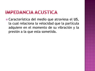  Característica del medio que atraviesa el US,
la cual relaciona la velocidad que la partícula
adquiere en el momento de su vibración y la
presión a la que esta sometida.
 