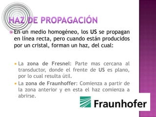  En un medio homogéneo, los US se propagan
en línea recta, pero cuando están producidos
por un cristal, forman un haz, del cual:
 La zona de Fresnel: Parte mas cercana al
transductor, donde el frente de US es plano,
por lo cual resulta útil.
 La zona de Fraunhoffer: Comienza a partir de
la zona anterior y en esta el haz comienza a
abrirse.
 