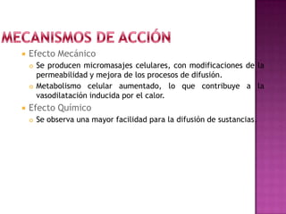  Efecto Mecánico
 Se producen micromasajes celulares, con modificaciones de la
permeabilidad y mejora de los procesos de difusión.
 Metabolismo celular aumentado, lo que contribuye a la
vasodilatación inducida por el calor.
 Efecto Químico
 Se observa una mayor facilidad para la difusión de sustancias.
 