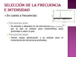  En cuanto a frecuencias:
 Frecuencias altas
 Se atenúan y absorben en las estructuras superficiales,
por lo que se utilizan para tratamientos poco
profundos o sobre la piel.
 Frecuencias bajas
 Tienen mayor penetración y se utilizan para el
tratamiento de estructuras profundas.
 