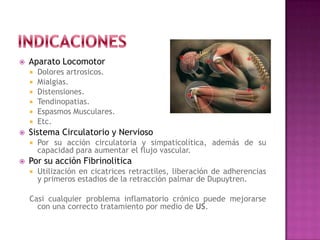  Aparato Locomotor
 Dolores artrosicos.
 Mialgias.
 Distensiones.
 Tendinopatias.
 Espasmos Musculares.
 Etc.
 Sistema Circulatorio y Nervioso
 Por su acción circulatoria y simpaticolítica, además de su
capacidad para aumentar el flujo vascular.
 Por su acción Fibrinolitica
 Utilización en cicatrices retractiles, liberación de adherencias
y primeros estadios de la retracción palmar de Dupuytren.
Casi cualquier problema inflamatorio crónico puede mejorarse
con una correcto tratamiento por medio de US.
 