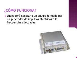  Luego será necesario un equipo formado por
un generador de impulsos eléctricos a la
frecuencias adecuadas
 