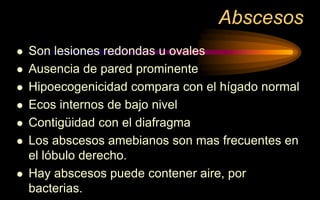 Abscesos
 Son lesiones redondas u ovales
 Ausencia de pared prominente
 Hipoecogenicidad compara con el hígado normal
 Ecos internos de bajo nivel
 Contigüidad con el diafragma
 Los abscesos amebianos son mas frecuentes en
el lóbulo derecho.
 Hay abscesos puede contener aire, por
bacterias.
 